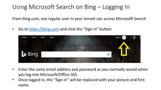 Using Microsoft Search on Bing – Logging In
From bing.com, any regular user in your tenant can access Microsoft Search
• Go to https://bing.com and click the “Sign in” button
• Enter the same email address and password as you normally would when
you log into Microsoft/Office 365.
• Once logged in, the “Sign in” will be replaced with your picture and first
name.
 
