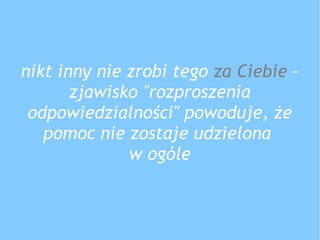 nikt inny nie zrobi tego za Ciebie –
zjawisko "rozproszenia
odpowiedzialności" powoduje, że
pomoc nie zostaje udzielona
w ogóle
 