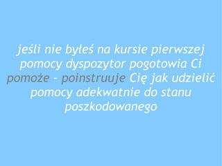 jeśli nie byłeś na kursie pierwszej
pomocy dyspozytor pogotowia Ci
pomoże – poinstruuje Cię jak udzielić
pomocy adekwatnie do stanu
poszkodowanego
 