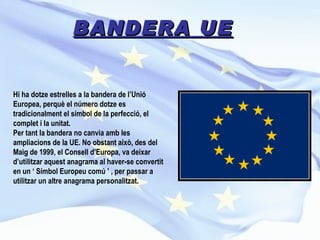 BANDERA UE Hi ha dotze estrelles a la bandera de l’Unió Europea, perquè el número dotze es tradicionalment el símbol de la perfecció, el complet i la unitat. Per tant la bandera no canvia amb les ampliacions de la UE. No obstant això, des del Maig de 1999, el Consell d’Europa, va deixar d’utilitzar aquest anagrama al haver-se convertit en un ‘ Símbol Europeu comú ’ , per passar a utilitzar un altre anagrama personalitzat.  