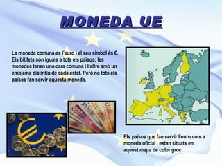 MONEDA UE Els països que fan servir l’euro com a moneda oficial , estan situats en aquest mapa de color groc . La moneda comuna es l’euro i el seu símbol és €. Els bitllets són iguals a tots els països; les monedes tenen una cara comuna i l’altre amb un emblema distintiu de cada estat. Però no tots els països fan servir aquesta moneda.  
