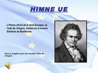 HIMNE UE L’Himne oficial de la Unió Europea, es l’oda de l’Alegria, inclosa en la novena Simfonia de Beethoven. Clica el megàfon groc per escoltar l’Oda de l’Alegria.  