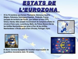 ESTATS DE L’EUROZONA  Hi ha 16 membres que formen l'Eurozona: Alemanya, Austria, Bèlgica, Eslovènia, Eslovàquia,Espanya , Finlàndia, França (excepte els territoris del Pacífic, que utilitzen el franc CFP), Grècia, Irlanda, Itàlia (exepte l'enclavament de Campione d'Italia on circula el franc suís), Luxemburg, Malta, els Països Baixos (tret de les Antilles Neerlandeses que tenen el florí de les Antilles Neerlandeses i d'Aruba amb el florí d'Aruba), Portugal i Xipre. El Banc Central Europeu és l'entitat responsable de la política monetària dels 16 estats. 