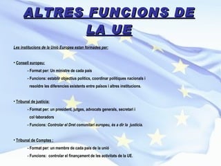 ALTRES FUNCIONS DE LA UE Les institucions de la Unió Europea estan formades per: Consell europeu:   - Format per: Un ministre de cada país - Funcions: establir objectius polítics, coordinar polítiques nacionals i  resoldre les diferencies existents entre països i altres institucions. Tribunal de justícia: - Format per: un president, jutges, advocats generals, secretari i  col·laboradors - Funcions:  Controlar el Dret comunitari europeu, és a dir la  justícia. Tribunal de Comptes : - Format per: un membre de cada país de la unió - Funcions:  controlar el finançament de les activitats de la UE. 