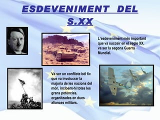 ESDEVENIMENT  DEL S.XX L’esdeveniment més important que va succeir en el segle XX, va ser la segona Guerra Mundial.   Va ser un conflicte bèl·lic que va involucrar la majoria de les nacions del món, incloent-hi totes les grans potències, organitzades en dues aliances militars. 