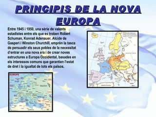 PRINCIPIS DE LA NOVA EUROPA Entre 1945 i 1950, una sèrie de valents estadistes entre els que es troben Robert Schuman, Konrad Adenauer, Alcide de Gasperi i Winston Churchill, emprèn la tasca de persuadir els seus pobles de la necessitat d’entrar en una nova era i de crear noves estructures a Europa Occidental, basades en els interessos comuns que garantien l’estat de dret i la igualtat de tots els països.   