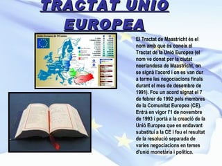 TRACTAT UNIÓ EUROPEA El Tractat de Maastricht és el nom amb què és coneix el Tractat de la Unió Europea (el nom ve donat per la ciutat neerlandesa de Maastricht, on se signà l'acord i on es van dur a terme les negociacions finals durant el mes de desembre de 1991). Fou un acord signat el 7 de febrer de 1992 pels membres de la Comunitat Europea (CE). Entrà en vigor l'1 de novembre de 1993 i portà a la creació de la Unió Europea que en endavant substituí a la CE i fou el resultat de la resolució separada de varies negociacions en temes d'unió monetària i política.   