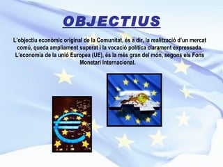 OBJECTIUS L’objectiu econòmic original de la Comunitat, és a dir, la realització d’un mercat comú, queda ampliament superat i la vocació política clarament expressada. L’economia de la unió Europea (UE), és la més gran del món, segons els Fons Monetari Internacional.  