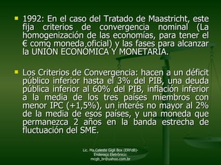 1992: En el caso del Tratado de Maastricht, este fija criterios de convergencia nominal (La homogenización de las economías, para tener el  €  como moneda oficial) y las fases para alcanzar la UNIÓN ECONÓMICA Y MONETARIA. Los Criterios de Convergencia: hacen a un déficit público inferior hasta el 3% del PIB, una deuda pública inferior al 60% del PIB, inflación inferior a la media de los tres países miembros con menor IPC (+1,5%), un interés no mayor al 2% de la media de esos países, y una moneda que permanezca 2 años en la banda estrecha de fluctuación del SME. Lic. Ma.Celeste Gigli Box (ERFdB)- Endereço Eletrônico: mcgb_br@yahoo.com.br 