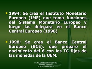 1994: Se crea el Instituto Monetario Europeo (IME) que toma funciones del Sistema Monetario Europeo y luego las delegará en el Banco Central Europeo (1998) 1998: Se crea el Banco Central Europeo (BCE), que preparó el nacimiento del  €  con los TC fijos de las monedas de la UEM. Lic. Ma.Celeste Gigli Box (ERFdB)- Endereço Eletrônico: mcgb_br@yahoo.com.br 