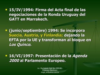 15/IV/1994: Firma del Acta final de las negociaciones de la Ronda Uruguay del GATT en Marrakech. (junio/septiembre) 1994: Se incorpora  Suecia, Austria, y Finlandia;  dejando la EFTA por la UE y   transforman al bloque en  Los Quince . 16/VI/1997: Presentación de la  Agenda 2000  al Parlamento Europeo. Lic. Ma.Celeste Gigli Box (ERFdB)- Endereço Eletrônico: mcgb_br@yahoo.com.br 