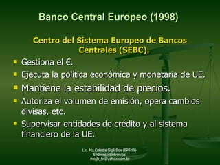 Banco Central Europeo (1998) Centro del Sistema Europeo de Bancos Centrales (SEBC). Gestiona el  €.   Ejecuta la política económica y monetaria de UE. Mantiene la estabilidad de precios. Autoriza el volumen de emisión, opera cambios divisas, etc.  Supervisar entidades de crédito y al sistema financiero de la UE. Lic. Ma.Celeste Gigli Box (ERFdB)- Endereço Eletrônico: mcgb_br@yahoo.com.br 