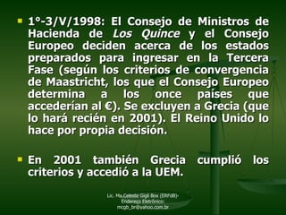 1°-3/V/1998: El Consejo de Ministros de Hacienda de  Los   Quince  y el Consejo Europeo deciden acerca de los estados preparados para ingresar en la Tercera Fase (según  los criterios de convergencia de Maastricht, los que el Consejo Europeo determina a los once países que accederían al  €). Se  excluyen a Grecia (que lo hará recién en 2001). El Reino Unido lo hace por propia decisión. En 2001 también Grecia cumplió los criterios y accedió a la UEM. Lic. Ma.Celeste Gigli Box (ERFdB)- Endereço Eletrônico: mcgb_br@yahoo.com.br 
