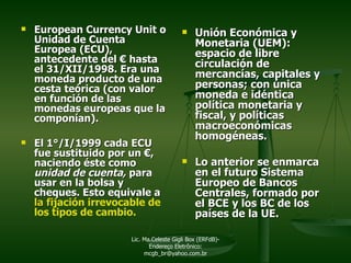 European Currency Unit o Unidad de Cuenta Europea (ECU), antecedente del  €  hasta el 31/XII/1998. Era una moneda producto de una cesta teórica (con valor en función de las monedas europeas que la componían). El 1°/I/1999 cada ECU fue sustituido por un  €,  naciendo éste como  unidad de cuenta,  para   usar en la bolsa y cheques. Esto equivale a  la f ijación irrevocable de los tipos de cambio. Unión Económica y Monetaria (UEM): espacio de libre circulación de mercancías, capitales y personas; con única moneda e idéntica política monetaria y fiscal, y políticas macroeconómicas homogéneas.  Lo anterior se enmarca en el futuro Sistema Europeo de Bancos Centrales, formado por el BCE y los BC de los países de la UE. Lic. Ma.Celeste Gigli Box (ERFdB)- Endereço Eletrônico: mcgb_br@yahoo.com.br 