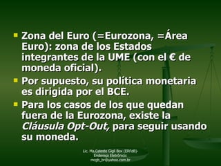 Zona del Euro (=Eurozona, =Área Euro): zona de los Estados integrantes de la UME (con el  €  de moneda oficial).  Por supuesto, su política monetaria es dirigida por el BCE. Para los casos de los que quedan fuera de la Eurozona, existe la  Cláusula Opt-Out,  para seguir usando su   moneda.  Lic. Ma.Celeste Gigli Box (ERFdB)- Endereço Eletrônico: mcgb_br@yahoo.com.br 