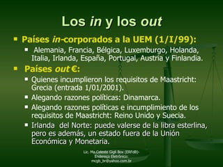 Los  in  y los  out Países  in- corporados a la UEM (1/I/99):  Alemania, Francia, Bélgica, Luxemburgo, Holanda, Italia, Irlanda, España, Portugal, Austria y Finlandia. Países  out   € : Quienes incumplieron los requisitos de Maastricht: Grecia (entrada 1/01/2001). Alegando razones políticas: Dinamarca. Alegando razones políticas e incumplimiento de los requisitos de Maastricht: Reino Unido y Suecia. Irlanda  del Norte: puede valerse de la libra esterlina, pero es además, un estado fuera de la Unión Económica y Monetaria. Lic. Ma.Celeste Gigli Box (ERFdB)- Endereço Eletrônico: mcgb_br@yahoo.com.br 