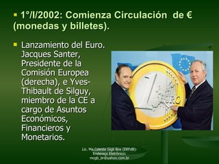 1°/I/2002: Comienza Circulación  de  € ( monedas y billetes). Lanzamiento del Euro. Jacques Santer, Presidente de la Comisión Europea (derecha), e Yves-Thibault de Silguy, miembro de la CE a cargo de Asuntos Económicos, Financieros y Monetarios.   Lic. Ma.Celeste Gigli Box (ERFdB)- Endereço Eletrônico: mcgb_br@yahoo.com.br 