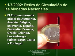 1/7/2002: Retiro de Circulación de las Monedas Nacionales El Euro es moneda oficial de Alemania, Austria, Bélgica, Eslovenia, España, Finlandia, Francia, Grecia, Irlanda, Luxemburgo, Países Bajos, Italia  y Portugal. Lic. Ma.Celeste Gigli Box (ERFdB)- Endereço Eletrônico: mcgb_br@yahoo.com.br 