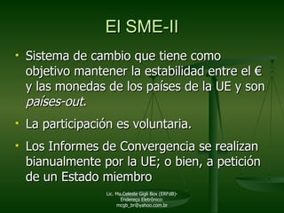 El SME-II Sistema de cambio que tiene como objetivo mantener la estabilidad entre el  €  y las monedas de los países de la UE y son  países-out . La participación es voluntaria. Los Informes de Convergencia se realizan bianualmente por la UE; o bien, a petición de un Estado miembro Lic. Ma.Celeste Gigli Box (ERFdB)- Endereço Eletrônico: mcgb_br@yahoo.com.br 