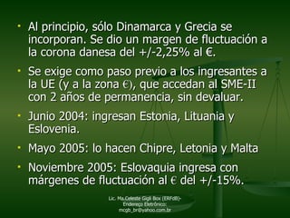 Al principio, sólo Dinamarca y Grecia se incorporan. Se dio un margen de fluctuación a la corona danesa del +/-2,25% al  €. Se exige como paso previo a los ingresantes a la UE (y a la zona  €) , que accedan al SME-II con 2 años de permanencia, sin devaluar. Junio 2004: ingresan Estonia, Lituania y Eslovenia. Mayo 2005: lo hacen Chipre, Letonia y Malta Noviembre 2005: Eslovaquia ingresa con márgenes de fluctuación al  €  del +/-15%.  Lic. Ma.Celeste Gigli Box (ERFdB)- Endereço Eletrônico: mcgb_br@yahoo.com.br 