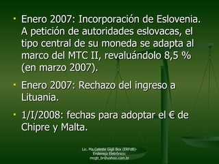 Enero 2007: Incorporación de Eslovenia.  A petición de autoridades eslovacas, el tipo central de su moneda se adapta al marco del MTC II, revaluándolo 8,5 % (en marzo 2007). Enero 2007:  Rechazo del ingreso a Lituania. 1/I/2008: fechas para adoptar el  €  de Chipre y Malta. Lic. Ma.Celeste Gigli Box (ERFdB)- Endereço Eletrônico: mcgb_br@yahoo.com.br 