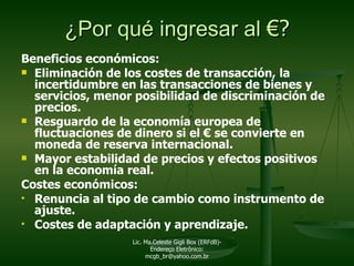 Beneficios económicos:  Eliminación de los costes de transacción, la incertidumbre en las transacciones de bienes y servicios, menor posibilidad de discriminación de precios. Resguardo de la economía europea de fluctuaciones de dinero si el  €  se convierte en moneda de reserva internacional. Mayor estabilidad de precios y efectos positivos en la economía real. Costes económicos: Renuncia al tipo de cambio como instrumento de ajuste. Costes de adaptación y aprendizaje. ¿Por qué ingresar al  € ? Lic. Ma.Celeste Gigli Box (ERFdB)- Endereço Eletrônico: mcgb_br@yahoo.com.br 