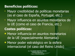 Beneficios políticos: Mayor credibilidad de políticas monetarias (es el caso de España, Portugal, etc.)  Mayor influencia en asuntos monetarios de la UE (como el caso de Francia, etc.) Costes políticos: Menor influencia en asuntos monetarios de la UE (especialmente Alemania) Menor poder estratégico en la esfera internacional (el caso del Reino Unido) Lic. Ma.Celeste Gigli Box (ERFdB)- Endereço Eletrônico: mcgb_br@yahoo.com.br 