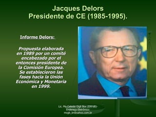 Informe Delors:  Propuesta elaborada en 1989 por un comité encabezado por el entonces presidente de la Comisión Europea. Se establecieron las fases hacia la Unión Económica y Monetaria en 1999. Jacques Delors Presidente de CE (1985-1995). Lic. Ma.Celeste Gigli Box (ERFdB)- Endereço Eletrônico: mcgb_br@yahoo.com.br 