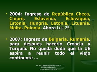 2004: Ingreso de  República Checa, Chipre, Eslovenia, Eslovaquia, Estonia, Hungría, Letonia, Lituania, Malta, Polonia . Ahora  Los 25.  2007: Ingreso de  Bulgaria, Rumania , para después hacerlo Croacia y Turquía. No queda duda que la UE aspira a reunir todo el viejo continente … Lic. Ma.Celeste Gigli Box (ERFdB)- Endereço Eletrônico: mcgb_br@yahoo.com.br 