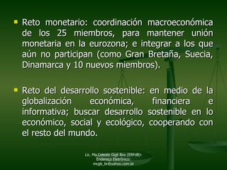Reto monetario: coordinación macroeconómica de los 25 miembros, para mantener unión monetaria en la eurozona; e integrar a los que aún no participan (como Gran Bretaña, Suecia, Dinamarca y 10 nuevos miembros). Reto del desarrollo sostenible: en medio de la globalización económica, financiera e informativa; buscar desarrollo sostenible en lo económico, social y ecológico, cooperando con el resto del mundo.  Lic. Ma.Celeste Gigli Box (ERFdB)- Endereço Eletrônico: mcgb_br@yahoo.com.br 