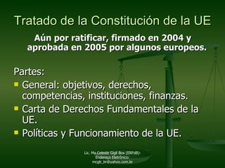 Aún por ratificar, firmado en 2004 y aprobada en 2005 por algunos europeos. Partes:  General: objetivos, derechos, competencias, instituciones, finanzas. Carta de Derechos Fundamentales de la UE. Políticas y Funcionamiento de la UE. Tratado de la Constitución de la UE Lic. Ma.Celeste Gigli Box (ERFdB)- Endereço Eletrônico: mcgb_br@yahoo.com.br 