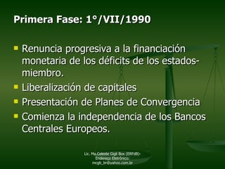 Primera Fase: 1°/VII/1990 Renuncia progresiva a la financiación monetaria de los déficits de los estados-miembro. Liberalización de capitales Presentación de Planes de Convergencia Comienza la independencia de los Bancos Centrales Europeos. Lic. Ma.Celeste Gigli Box (ERFdB)- Endereço Eletrônico: mcgb_br@yahoo.com.br 