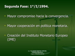 Segunda Fase: 1°/I/1994. Mayor compromiso hacia la convergencia. Mayor cooperación en política monetaria. Creación del Instituto Monetario Europeo (IME) Lic. Ma.Celeste Gigli Box (ERFdB)- Endereço Eletrônico: mcgb_br@yahoo.com.br 