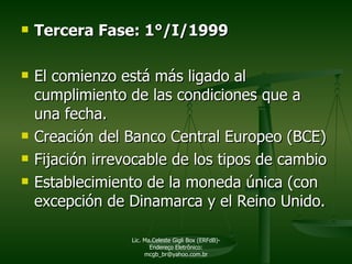 Tercera Fase: 1°/I/1999 El comienzo está más ligado al cumplimiento de las condiciones que a una fecha. Creación del Banco Central Europeo (BCE) Fijación irrevocable de los tipos de cambio Establecimiento de la moneda única (con excepción de Dinamarca y el Reino Unido. Lic. Ma.Celeste Gigli Box (ERFdB)- Endereço Eletrônico: mcgb_br@yahoo.com.br 