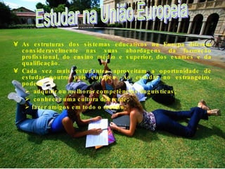 As estruturas dos sistemas educativos na Europa diferem consideravelmente nas suas abordagens da formação profissional, do ensino médio e superior, dos exames e da qualificação. Cada vez mais estudantes aproveitam a oportunidade de estudar noutro país europeu. Ao estudar no estrangeiro, podem: adquirir ou melhorar competências linguísticas; conhecer uma cultura diferente;  fazer amigos em todo o mundo. Estudar na União Europeia 