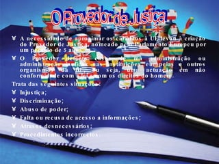 A necessidade de aproximar os cidadãos à UE levou à criação do Provedor de Justiça, nomeado pelo Parlamento Europeu por um período de 5 anos.  O Provedor detecta casos de má administração ou administração ineficaz nas instituições europeias e outros organismos da UE, ou seja, uma actuação em não conformidade com a lei e com os direitos do homem.  Trata das seguintes situações: Injustiça; Discriminação; Abuso de poder; Falta ou recusa de acesso a informações; Atrasos desnecessários; Procedimentos incorrectos. 