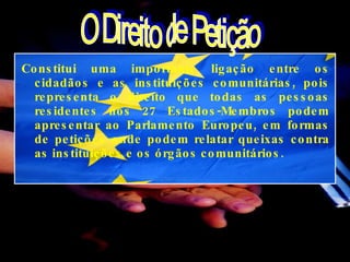 Constitui uma importante ligação entre os cidadãos e as instituições comunitárias, pois representa o direito que todas as pessoas residentes nos 27 Estados-Membros podem apresentar ao Parlamento Europeu, em formas de petições onde podem relatar queixas contra as instituições e os órgãos comunitários.  O Direito de Petição 