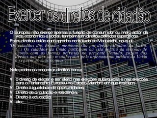 O Europeu não exerce apenas a função de consumidor ou mero actor da vida económica e social, também tem direitos políticos específicos. Estes direitos estão consagrados no tratado de Maastricht, no qual:  “ Os cidadãos dos Estados membros são por direito cidadãos da União. (…) Os cidadãos da União participam na vida política da mesma, de acordo com as formas previstas no presente Tratado, gozam dos direitos que lhes são reconhecidos pelo ordenamento jurídico da União e seguem as suas normas”. Nele podemos encontrar direitos como; o direito de eleger e ser eleito nas eleições autárquicas e nas eleições para o Parlamento Europeu no Estado-Membro em que residem; Direito à igualdade de oportunidades; Direito de circulação e residência; Direito à educação; etc.; Exercer os direitos de cidadão  