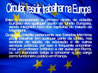 Este é considerado o primeiro direito do cidadão Europeu em qualquer ponto da União Europeia, sendo integrado num dos capítulos do tratado de Maastricht.  Qualquer cidadão pertencente aos Estados Membros pode trabalhar em qualquer parte da União, nos sectores da saúde, da educação e de outros serviços públicos, por isso é frequente encontrar-mos um professor britânico a dar aulas em Roma, ou um licenciado belga a concorrer a um cargo como funcionário público em França.  