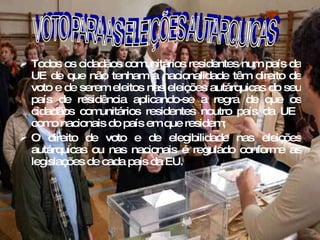 Todos os cidadãos comunitários residentes num país da UE de que não tenham a nacionalidade têm direito de voto e de serem eleitos nas eleições autárquicas do seu país de residência aplicando-se a regra de que os cidadãos comunitários residentes noutro país da UE  como nacionais do país em que residem; O direito de voto e de elegibilidade nas eleições autárquicas ou nas nacionais é regulado conforme as legislações de cada pais da EU. 