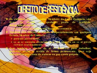 Os cidadãos dos 27 Estados Membros da União Europeia, são livres de residir em qualquer ponto do território, independentemente:  da sua situação profissional; Social; e económica; Também têm direito de residir temporariamente em qualquer Estado Membro da União se:  pretende passar férias,  se aí se encontra destacado pela sua empresa ou se aí presta serviços ocasionalmente.  Tem também o direito de aí se deslocar para trabalhar, podendo assim aí residir de forma permanente, quer seja trabalhador por conta de outrem ou por conta própria.  DIREITO DE RESIDÊNCIA  