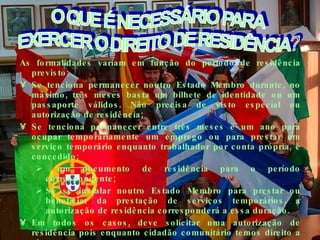 As formalidades variam em função do período de residência previsto; Se tenciona permanecer noutro Estado Membro durante, no máximo, três meses basta um bilhete de identidade ou um passaporte válidos. Não precisa de visto especial ou autorização de residência; Se tenciona permanecer entre três meses e um ano para ocupar temporariamente um emprego ou para prestar um serviço temporário enquanto trabalhador por conta própria, é concedido; um documento de residência para o período correspondente; Se se instalar noutro Estado Membro para prestar ou beneficiar da prestação de serviços temporários, a autorização de residência corresponderá a essa duração.  Em todos os casos, deve solicitar uma autorização de residência pois enquanto cidadão comunitário temos direito a ela.  