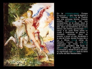 En la  mitología griega , Europa (Ευρώπη e n grie go), hija de Agenor y de Telefasa,  herman a de Cadmo era una princesa fenicia. Cuando estaba divir tiéndos e con sus compañeras en la playa, Zeus la observó y acabó enamorándose de ella. Zeus se transformó en un toro blanco, tan manso, que Europa  se a cercó a él, puso flores sobre su cuello y finalmente se atrevió a montarlo; entonces, Zeus se levantó y cruzó el mar, llevándola a la isla de Creta, donde Europa dio a luz a Minos.  En la s obras de Homero, Ευρώπη es una  rein a mitológica de Creta y  no un a definición geográfica. Más tarde, la pal abra  pasó a significar Grecia Continental y desde el año 500 adC su significado con tiene  toda la tierra al norte del Mar Mediterráneo. 