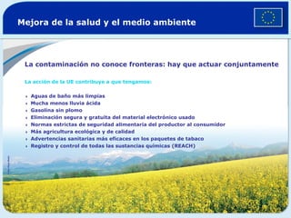 Mejora de la salud y el medio ambiente La contaminación no conoce fronteras: hay que actuar conjuntamente La acción de la UE contribuye a que tengamos:   Aguas de baño más limpias  Mucha menos lluvia ácida  Gasolina sin plomo  Eliminación segura y gratuita del material electrónico usado  Normas estrictas de seguridad alimentaria del productor al consumidor  Más agricultura ecológica y de calidad  Advertencias sanitarias más eficaces en los paquetes de tabaco  Registro y control de todas las sustancias químicas (REACH) ©  Van Parys Media   