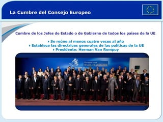 La Cumbre del Consejo Europeo Cumbre de los Jefes de Estado o de Gobierno de todos los países de la UE  Se reúne al menos cuatro veces al año    Establece las directrices generales de las políticas de la UE  Presidente: Herman Van Rompuy 