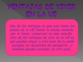 Ventajas de vivirEn la UEUna de las ventajas es que casi todos los países de la UE tienen la misma moneda, por lo tanto, comerciar es más sencillo, otra de las ventajas de vivir en la UE es que puedes viajar a otro país de la unión europea sin necesidad de pasaporte, y también puedes estudiar en otro país…
