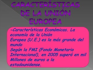 CARACTERÍSTICASDE LA UNIÓNEUROPEA-Características Económicas. La economía de la Unión Europea (U.E.) es la más grande del mundoSegún la FMI (Fondo Monetario Internacional), en 2005 superó en mil Millones de euros a la estadounidense. 