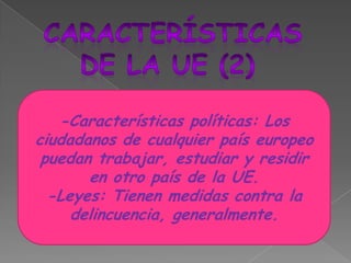 CARACTERÍSTICASDE LA UE (2)-Características políticas: Los ciudadanos de cualquier país europeo puedan trabajar, estudiar y residir en otro país de la UE.-Leyes: Tienen medidas contra la delincuencia, generalmente.