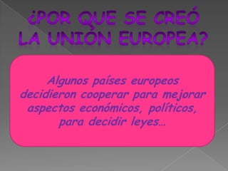 ¿POR QUE SE CREÓLA UNIÓN EUROPEA?Algunos países europeos decidieron cooperar para mejorar aspectos económicos, políticos, para decidir leyes…