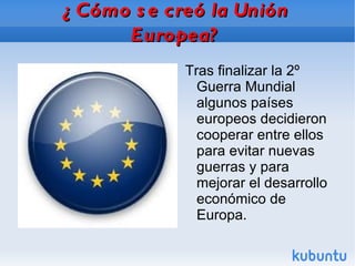¿Cómo se creó la Unión Europea? Tras finalizar la 2º Guerra Mundial algunos países europeos decidieron cooperar entre ellos para evitar nuevas guerras y para mejorar el desarrollo económico de Europa. 
